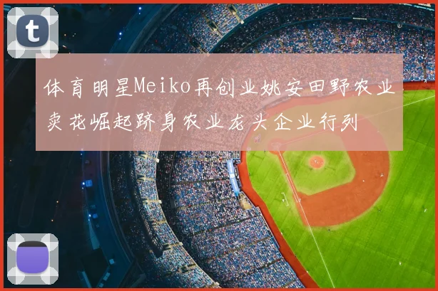 体育明星Meiko再创业姚安田野农业卖花崛起跻身农业龙头企业行列