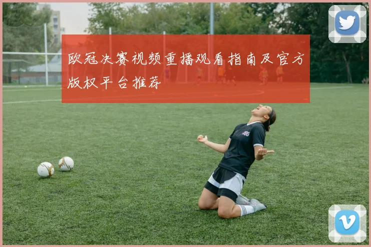 欧冠决赛视频重播观看指南及官方版权平台推荐