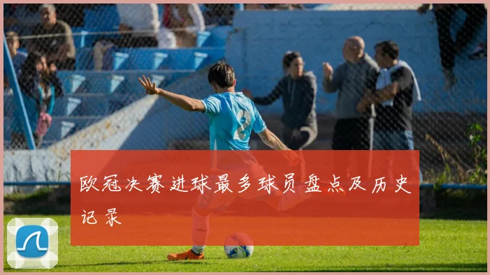 欧冠决赛进球最多球员盘点及历史记录