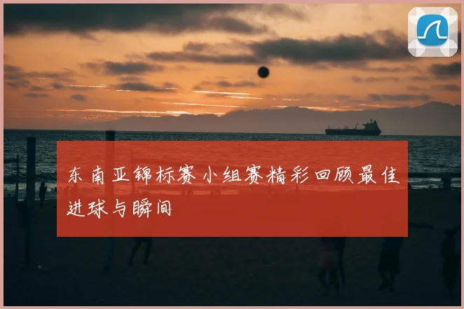 东南亚锦标赛小组赛精彩回顾最佳进球与瞬间