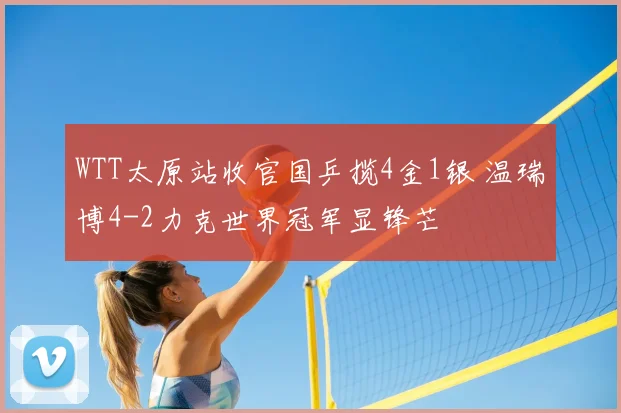 WTT太原站收官国乒揽4金1银 温瑞博4-2力克世界冠军显锋芒
