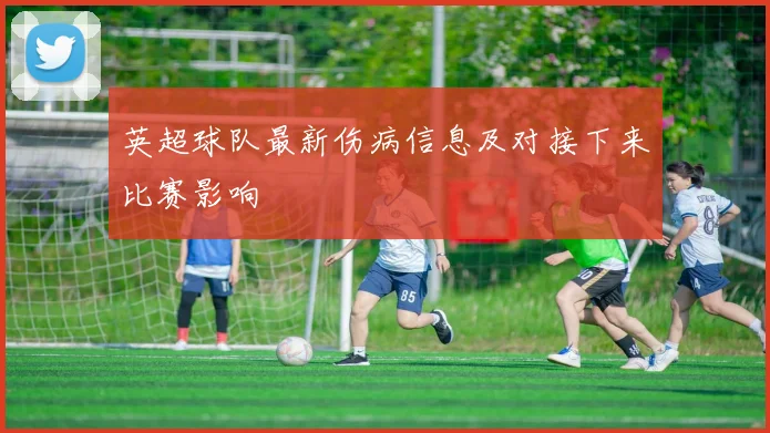 英超球队最新伤病信息及对接下来比赛影响